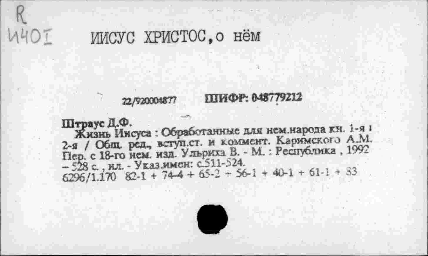 ﻿к
ИИО1
ИИСУС ХРИСТОС,о нём
22/9200МГГ7 ШИФР: 048779212
Хизнь Иисуса : Обработанные для нем.народа гя 1-я > 2-я / Общ. ред, вступ.ст. и коммент. Каримского АЛ1. Пер. с 18-го нем. изд. Ульриха В. - М.: Республика . 1992 - 528 с., ил. - У газ .имен: С511-524 6296/1.170 82-1 + 74-4 + 65-2 - 56-1 * «»0-1 + 61-1 »3